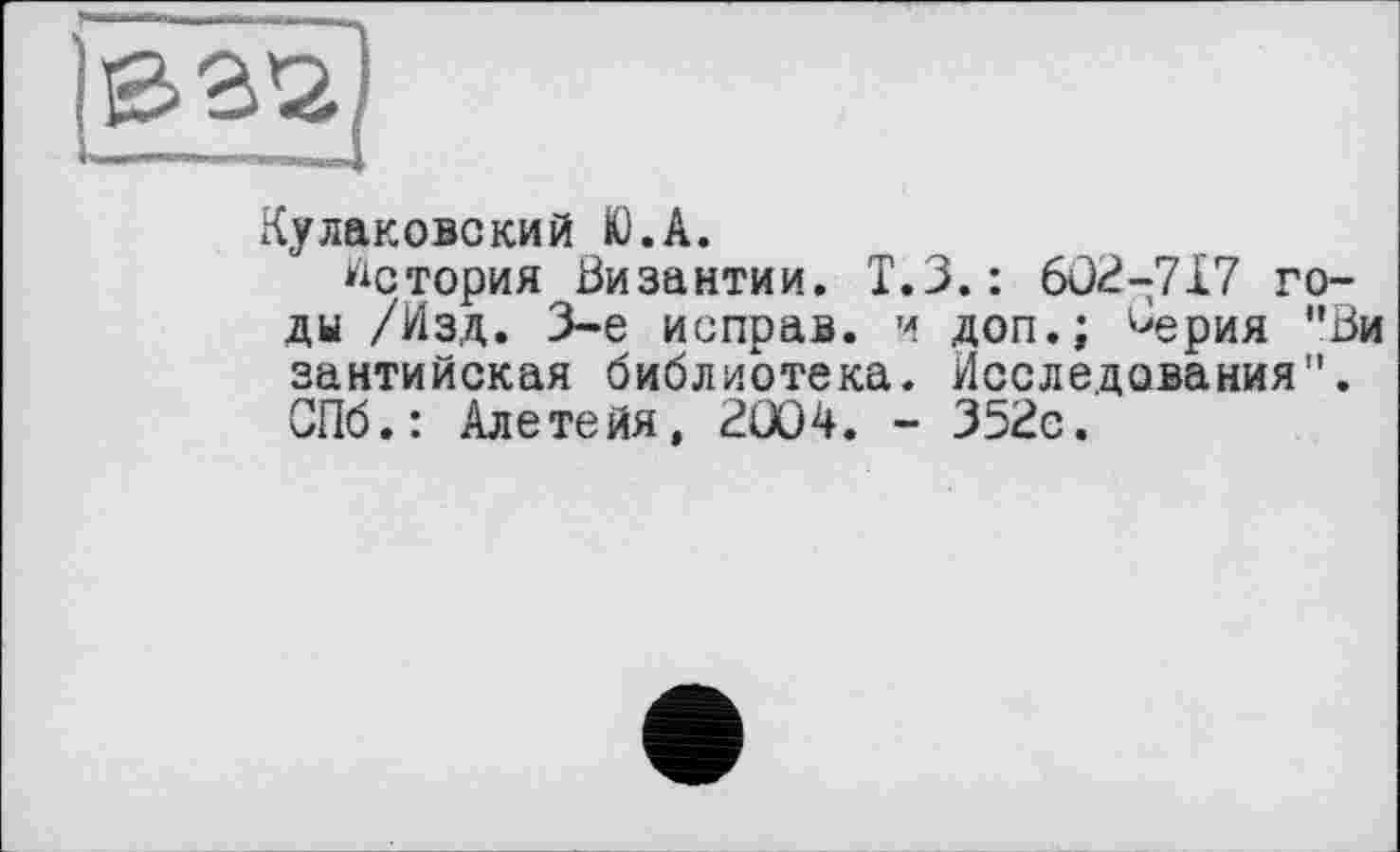 ﻿Є>3*2
Кулакове кий K). А.
История Византии. Т.З.: 6Û2-717 годы /Изд. 3-є исправ. и доп.; ^ерия "Ви зантийская библиотека. Исследования1'. СПб.: Алетейя, 2Û04. - 352с.